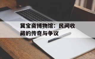 冀宝斋博物馆：民间收藏的传奇与争议