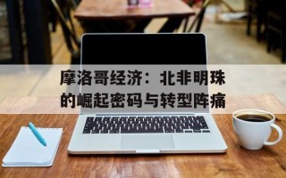 摩洛哥经济：北非明珠的崛起密码与转型阵痛