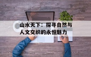 山水天下：探寻自然与人文交织的永恒魅力