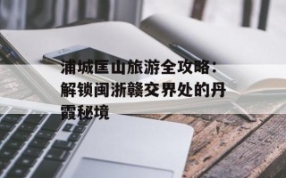 浦城匡山旅游全攻略：解锁闽浙赣交界处的丹霞秘境