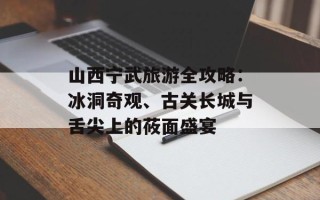 山西宁武旅游全攻略：冰洞奇观、古关长城与舌尖上的莜面盛宴