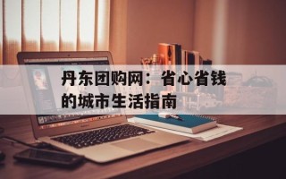 丹东团购网：省心省钱的城市生活指南