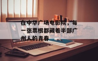 在中华广场电影院，每一张票根都藏着半部广州人的青春