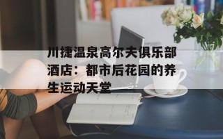 川捷温泉高尔夫俱乐部酒店：都市后花园的养生运动天堂