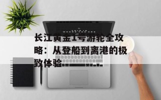 长江黄金1号游轮全攻略：从登船到离港的极致体验