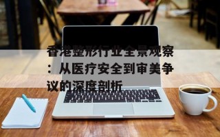 香港整形行业全景观察：从医疗安全到审美争议的深度剖析