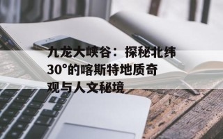 九龙大峡谷：探秘北纬30°的喀斯特地质奇观与人文秘境
