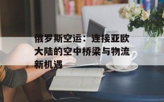 俄罗斯空运：连接亚欧大陆的空中桥梁与物流新机遇
