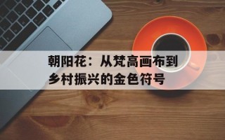 朝阳花：从梵高画布到乡村振兴的金色符号