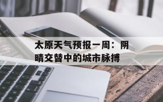 太原天气预报一周：阴晴交替中的城市脉搏