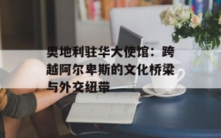 奥地利驻华大使馆：跨越阿尔卑斯的文化桥梁与外交纽带
