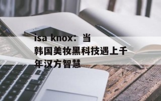 isa knox：当韩国美妆黑科技遇上千年汉方智慧