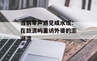 当钢琴声遇见咸水谣：在鼓浪屿重访外婆的澎湖湾