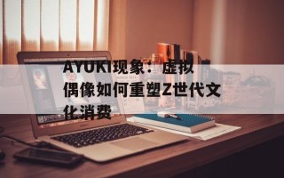 AYUKI现象：虚拟偶像如何重塑Z世代文化消费