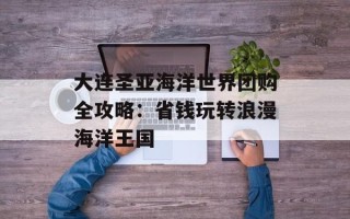 大连圣亚海洋世界团购全攻略：省钱玩转浪漫海洋王国
