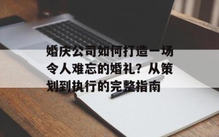 婚庆公司如何打造一场令人难忘的婚礼？从策划到执行的完整指南