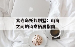 大连乌托邦别墅：山海之间的诗意栖居指南