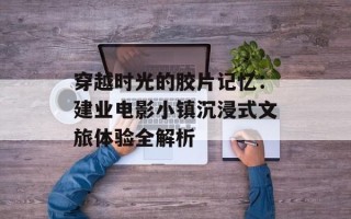 穿越时光的胶片记忆：建业电影小镇沉浸式文旅体验全解析