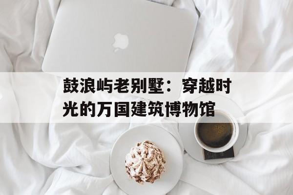 鼓浪屿老别墅：穿越时光的万国建筑博物馆-第1张图片-