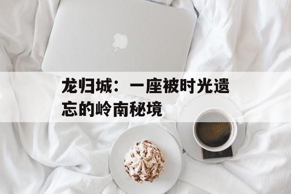 龙归城：一座被时光遗忘的岭南秘境-第1张图片-
