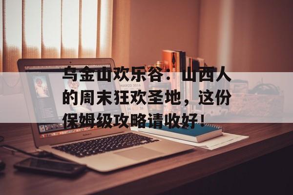 乌金山欢乐谷：山西人的周末狂欢圣地，这份保姆级攻略请收好！-第1张图片-