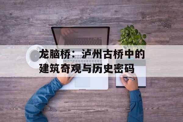 龙脑桥：泸州古桥中的建筑奇观与历史密码-第1张图片-