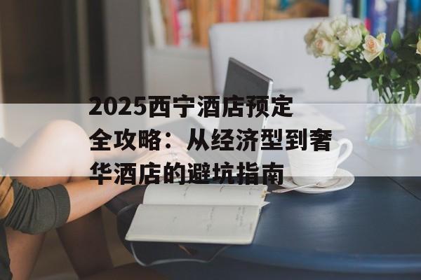 2025西宁酒店预定全攻略：从经济型到奢华酒店的避坑指南-第1张图片-