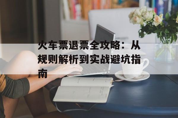 火车票退票全攻略：从规则解析到实战避坑指南-第1张图片-