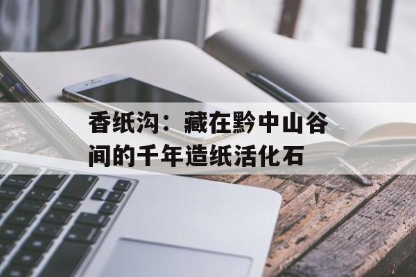 香纸沟：藏在黔中山谷间的千年造纸活化石-第1张图片-