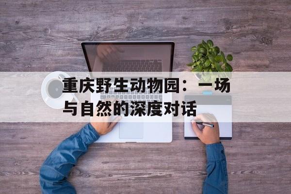 重庆野生动物园：一场与自然的深度对话-第1张图片-