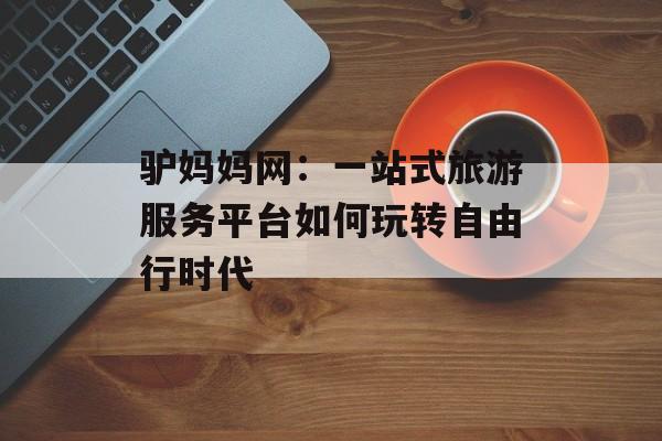 驴妈妈网：一站式旅游服务平台如何玩转自由行时代-第1张图片-