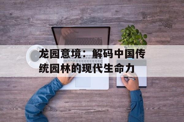 龙园意境：解码中国传统园林的现代生命力-第1张图片-