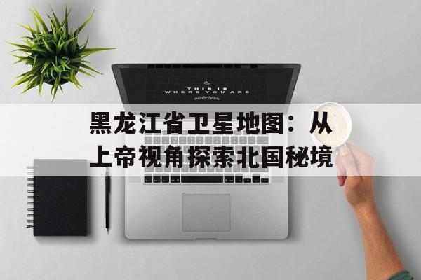 黑龙江省卫星地图：从上帝视角探索北国秘境-第1张图片-