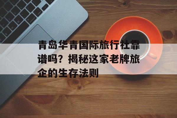 青岛华青国际旅行社靠谱吗？揭秘这家老牌旅企的生存法则-第1张图片-