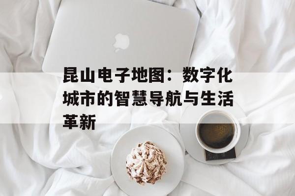 昆山电子地图：数字化城市的智慧导航与生活革新-第1张图片-