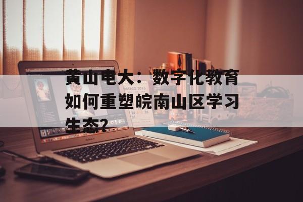 黄山电大：数字化教育如何重塑皖南山区学习生态？-第1张图片-