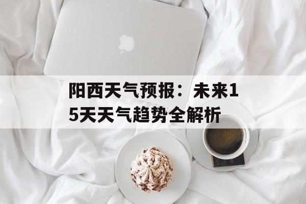 阳西天气预报：未来15天天气趋势全解析-第1张图片-