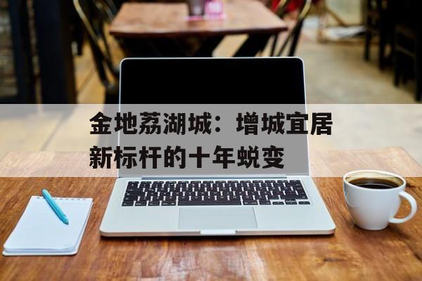 金地荔湖城：增城宜居新标杆的十年蜕变-第1张图片-