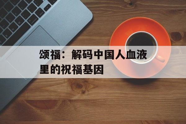 颂福：解码中国人血液里的祝福基因-第1张图片-