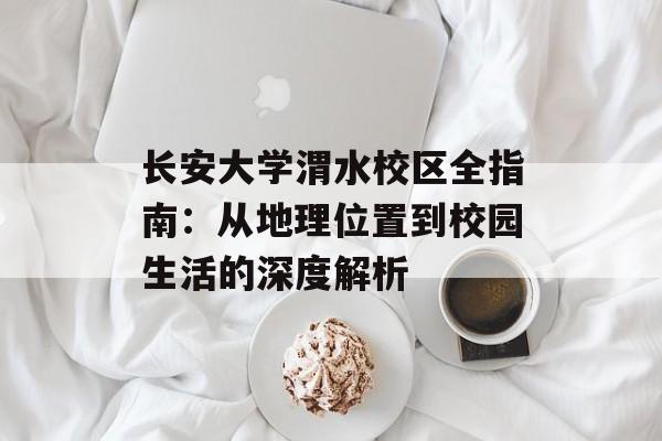 长安大学渭水校区全指南：从地理位置到校园生活的深度解析-第1张图片-