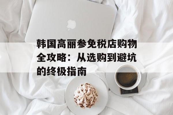 韩国高丽参免税店购物全攻略：从选购到避坑的终极指南-第1张图片-