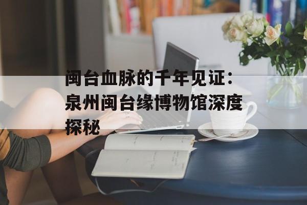 闽台血脉的千年见证：泉州闽台缘博物馆深度探秘-第1张图片-