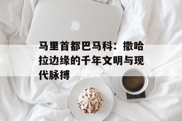 马里首都巴马科：撒哈拉边缘的千年文明与现代脉搏-第1张图片-