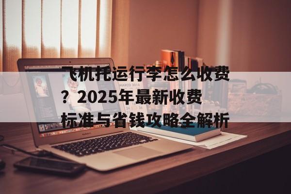 飞机托运行李怎么收费？2025年最新收费标准与省钱攻略全解析-第1张图片-