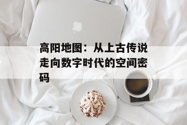 高阳地图：从上古传说走向数字时代的空间密码-第1张图片-