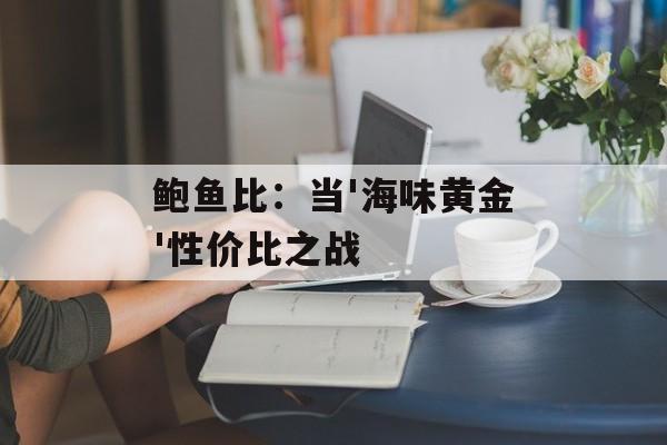 鲍鱼比：当'海味黄金'性价比之战-第1张图片-