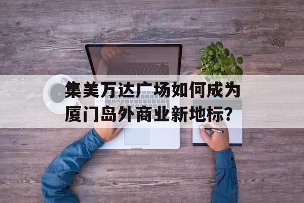 集美万达广场如何成为厦门岛外商业新地标？-第1张图片-