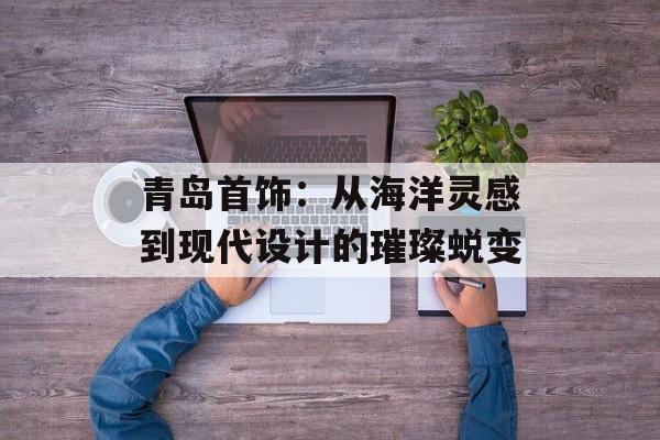 青岛首饰：从海洋灵感到现代设计的璀璨蜕变-第1张图片-