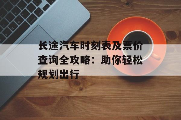 长途汽车时刻表及票价查询全攻略：助你轻松规划出行-第1张图片-