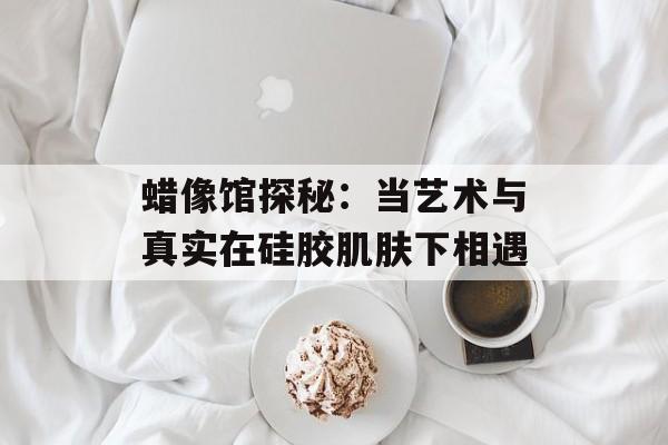 蜡像馆探秘：当艺术与真实在硅胶肌肤下相遇-第1张图片-